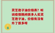 灵芝孢子油价格表？听说疫情期间很多人买灵芝孢子油，价格有没有升了很多呀