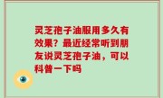 灵芝孢子油服用多久有效果？最近经常听到朋友说灵芝孢子油，可以科普一下吗