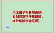 灵芝孢子粉自制面膜(自制灵芝孢子粉面膜，呵护肌肤水润亮泽)