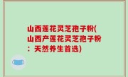 山西莲花灵芝孢子粉(山西产莲花灵芝孢子粉：天然养生首选)