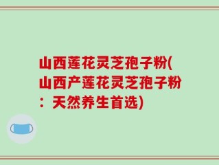 山西莲花灵芝孢子粉(山西产莲花灵芝孢子粉：天然养生首选)
