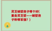 灵芝破壁孢子哪个好(重击灵芝壁——破壁孢子粉哪家强？)