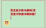 灵芝孢子粉冷藏吗(灵芝孢子粉需冷藏存储？)