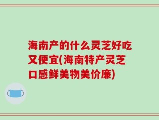 海南产的什么灵芝好吃又便宜(海南特产灵芝口感鲜美物美价廉)