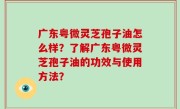 广东粤微灵芝孢子油怎么样？了解广东粤微灵芝孢子油的功效与使用方法？
