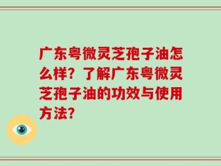 广东粤微灵芝孢子油怎么样？了解广东粤微灵芝孢子油的功效与使用方法？