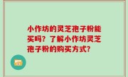 小作坊的灵芝孢子粉能买吗？了解小作坊灵芝孢子粉的购买方式？