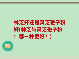 林芝好还是灵芝孢子粉好(林芝与灵芝孢子粉：哪一种更好？)