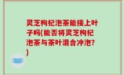 灵芝枸杞泡茶能接上叶子吗(能否将灵芝枸杞泡茶与茶叶混合冲泡？)