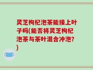 灵芝枸杞泡茶能接上叶子吗(能否将灵芝枸杞泡茶与茶叶混合冲泡？)