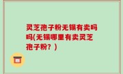 灵芝孢子粉无锡有卖吗吗(无锡哪里有卖灵芝孢子粉？)