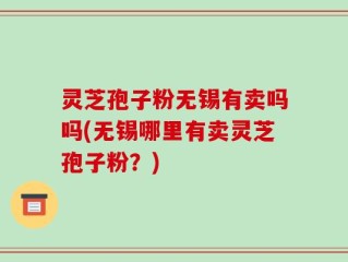 灵芝孢子粉无锡有卖吗吗(无锡哪里有卖灵芝孢子粉？)