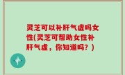 灵芝可以补肝气虚吗女性(灵芝可帮助女性补肝气虚，你知道吗？)