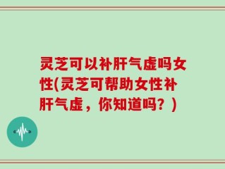 灵芝可以补肝气虚吗女性(灵芝可帮助女性补肝气虚，你知道吗？)