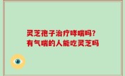 灵芝孢子治疗哮喘吗？有气喘的人能吃灵芝吗