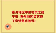 惠州地区哪里有灵芝孢子粉_惠州地区灵芝孢子粉销售点推荐)