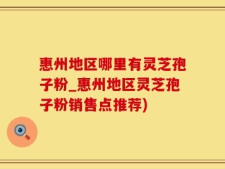 惠州地区哪里有灵芝孢子粉_惠州地区灵芝孢子粉销售点推荐)