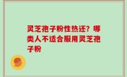 灵芝孢子粉性热还？哪类人不适合服用灵芝孢子粉