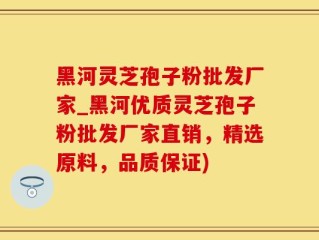 黑河灵芝孢子粉批发厂家_黑河优质灵芝孢子粉批发厂家直销，精选原料，品质保证)