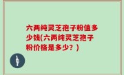 六两纯灵芝孢子粉值多少钱(六两纯灵芝孢子粉价格是多少？)