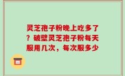 灵芝孢子粉晚上吃多了？破壁灵芝孢子粉每天服用几次，每次服多少
