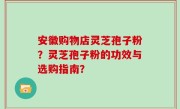 安徽购物店灵芝孢子粉？灵芝孢子粉的功效与选购指南？