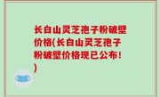 长白山灵芝孢子粉破壁价格(长白山灵芝孢子粉破壁价格现已公布！)