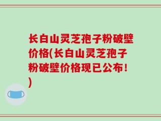 长白山灵芝孢子粉破壁价格(长白山灵芝孢子粉破壁价格现已公布！)