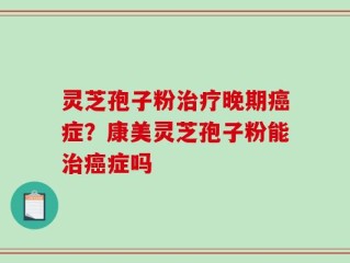 灵芝孢子粉治疗晚期癌症？康美灵芝孢子粉能治癌症吗