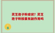 灵芝孢子粉症状？灵芝孢子粉胶囊有副作用吗