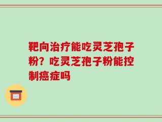 靶向治疗能吃灵芝孢子粉？吃灵芝孢子粉能控制癌症吗
