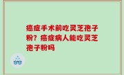 癌症手术前吃灵芝孢子粉？癌症病人能吃灵芝孢子粉吗