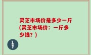 灵芝市场价是多少一斤(灵芝市场价：一斤多少钱？)