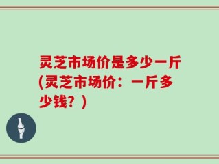 灵芝市场价是多少一斤(灵芝市场价：一斤多少钱？)