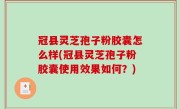 冠县灵芝孢子粉胶囊怎么样(冠县灵芝孢子粉胶囊使用效果如何？)