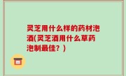 灵芝用什么样的药材泡酒(灵芝酒用什么草药泡制最佳？)