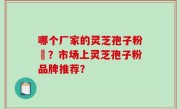 哪个厂家的灵芝孢子粉貭？市场上灵芝孢子粉品牌推荐？