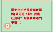 灵芝孢子粉是胶囊还是粉(灵芝孢子粉：胶囊还是粉？你需要知道的事情！)