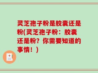 灵芝孢子粉是胶囊还是粉(灵芝孢子粉：胶囊还是粉？你需要知道的事情！)