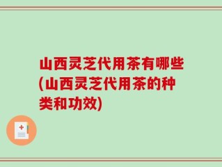 山西灵芝代用茶有哪些(山西灵芝代用茶的种类和功效)
