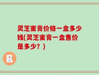 灵芝蜜膏价格一盒多少钱(灵芝蜜膏一盒售价是多少？)