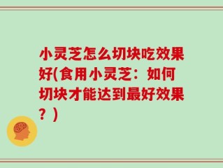 小灵芝怎么切块吃效果好(食用小灵芝：如何切块才能达到最好效果？)