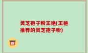 灵芝孢子粉王艳(王艳推荐的灵芝孢子粉)