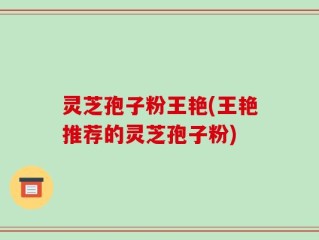 灵芝孢子粉王艳(王艳推荐的灵芝孢子粉)
