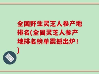 全国野生灵芝人参产地排名(全国灵芝人参产地排名榜单震撼出炉！)