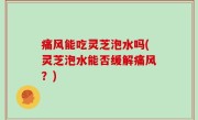 痛风能吃灵芝泡水吗(灵芝泡水能否缓解痛风？)