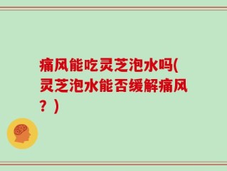 痛风能吃灵芝泡水吗(灵芝泡水能否缓解痛风？)
