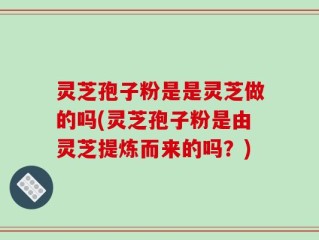 灵芝孢子粉是是灵芝做的吗(灵芝孢子粉是由灵芝提炼而来的吗？)