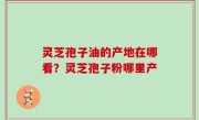 灵芝孢子油的产地在哪看？灵芝孢子粉哪里产