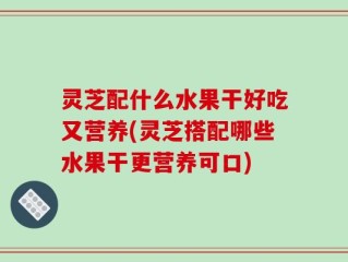 灵芝配什么水果干好吃又营养(灵芝搭配哪些水果干更营养可口)